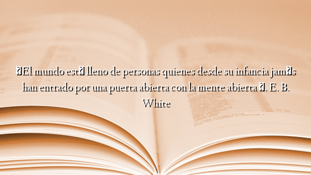 «El mundo está lleno de personas quienes desde su infancia jamás han entrado por una puerta abierta con la mente abierta ». E. B. White